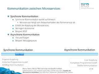 Micro, Nano, Mono? Microservices verständlich erklärt 24 | 48
Kommunikation zwischen Microservices
Synchrone Kommunikation
 Synchrone Kommunikation wartet auf Antwort
 Microservice hängt vom Antwortverhalten des Partnerservice ab
 Erhöht die Kopplung der Microservices
 Verringert Autonomie
 Beispiel: REST
Asynchrone Kommunikation
 Fire and Forget
 Beispiel: Messagequeues
Synchrone Kommunikation Asynchrone Kommunikation
| | |
Enge(re) Kopplung
Einfaches Programmiermodell
Anfällige Kommunikation
Lose Kopplung
Komplexes Programmiermodell
Stabile Kommunikation
Softwaresysteme unter Veränderungen | Was sind Microservices? | Aspekte der
Microservice-Architektur | Zum Abschluss | Referenzen | Weiterführende Literatur
 