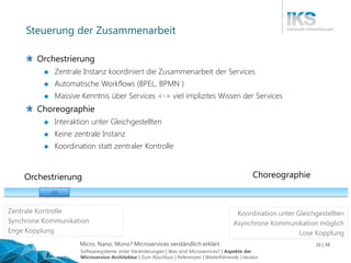 Micro, Nano, Mono? Microservices verständlich erklärt 26 | 48
Steuerung der Zusammenarbeit
Orchestrierung
 Zentrale Instanz koordiniert die Zusammenarbeit der Services
 Automatische Workflows (BPEL, BPMN )
 Massive Kenntnis über Services <-> viel implizites Wissen der Services
Choreographie
 Interaktion unter Gleichgestellten
 Keine zentrale Instanz
 Koordination statt zentraler Kontrolle
ChoreographieOrchestrierung
| | |
Zentrale Kontrolle
Synchrone Kommunikation
Enge Kopplung
Koordination unter Gleichgestellten
Asynchrone Kommunikation möglich
Lose Kopplung
Softwaresysteme unter Veränderungen | Was sind Microservices? | Aspekte der
Microservice-Architektur | Zum Abschluss | Referenzen | Weiterführende Literatur
 