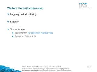 Micro, Nano, Mono? Microservices verständlich erklärt 36 | 48
Weitere Herausforderungen
Logging und Monitoring
Security
Testverfahren
 Testverfahren auf Ebene der Microservices
 Consumer-Driven-Tests
Softwaresysteme unter Veränderungen | Was sind Microservices? | Aspekte der
Microservice-Architektur | Zum Abschluss | Referenzen | Weiterführende Literatur
 
