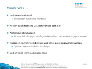 Micro, Nano, Mono? Microservices verständlich erklärt 40 | 48
Microservices . . .
sind ein Architekturstil
 Unterstützen evolutionäre Architektur
werden durch fachliche Geschäftsvorfälle bestimmt
Architektur ist individuell
 Muss an Anforderungen und Gegebenheiten Ihres Unternehmens angepasst werden
müssen in einem System bewusst und konsequent angewendet werden
 Systeme neigen zu impliziten Kopplungen
sind an keine Technologie gebunden
Softwaresysteme unter Veränderungen | Was sind Microservices? | Aspekte der
Microservice-Architektur | Zum Abschluss | Referenzen | Weiterführende Literatur
 