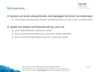 Micro, Nano, Mono? Microservices verständlich erklärt 41 | 48
Microservices . . .
basieren auf einem übergreifenden, durchgängigen fachlichen Servicekonzept
 Ohne dieses durchgängige Konzept sind Microservices nur sehr schwer zu beherrschen
spielen ihre Stärken und Potential voll aus, wenn sie
 durch agile Methoden unterstützt werden
 durch automatisierte Infrastruktur unterstützt werden (DevOps)
 durch passende Organisationsstrukturen unterstützt werden
Softwaresysteme unter Veränderungen | Was sind Microservices? | Aspekte der
Microservice-Architektur | Zum Abschluss | Referenzen | Weiterführende Literatur
 