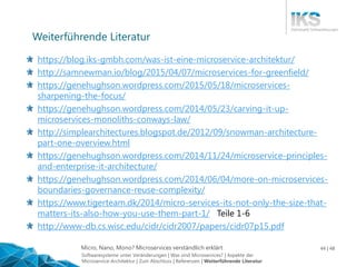 Micro, Nano, Mono? Microservices verständlich erklärt 44 | 48
https://blog.iks-gmbh.com/was-ist-eine-microservice-architektur/
http://samnewman.io/blog/2015/04/07/microservices-for-greenfield/
https://genehughson.wordpress.com/2015/05/18/microservices-
sharpening-the-focus/
https://genehughson.wordpress.com/2014/05/23/carving-it-up-
microservices-monoliths-conways-law/
http://simplearchitectures.blogspot.de/2012/09/snowman-architecture-
part-one-overview.html
https://genehughson.wordpress.com/2014/11/24/microservice-principles-
and-enterprise-it-architecture/
https://genehughson.wordpress.com/2014/06/04/more-on-microservices-
boundaries-governance-reuse-complexity/
https://www.tigerteam.dk/2014/micro-services-its-not-only-the-size-that-
matters-its-also-how-you-use-them-part-1/ Teile 1-6
http://www-db.cs.wisc.edu/cidr/cidr2007/papers/cidr07p15.pdf
Weiterführende Literatur
Softwaresysteme unter Veränderungen | Was sind Microservices? | Aspekte der
Microservice-Architektur | Zum Abschluss | Referenzen | Weiterführende Literatur
 