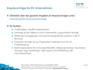 Micro, Nano, Mono? Microservices verständlich erklärt 46 | 48
Impulsvorträge für Ihr Unternehmen
Überblick über das gesamte Angebot an Impulsvorträgen unter:
www.iks-gmbh.com/impulsvotraege
Ihr Nutzen:
 Unabhängiges, aktuelles Expertenwissen.
 Individuell auf Ihr Publikum und Ihr Unternehmen zugeschnittene Vorträge.
 Referenten mit langjähriger und branchenübergreifender Expertise in der IT-
Beratung.
 Praxisnahe Vorträge, die aus Projektarbeit entstanden sind, frei von
Produktwerbung.
 Ideale Ergänzung für Ihre Führungskräftetreffen, Abteilungsmeetings, Hausmessen,
Innovation Days, Konferenzen, Open Spaces, Kick-off-Meetings oder
Zukunftsworkshops.
Softwaresysteme unter Veränderungen | Was sind Microservices? | Aspekte der
Microservice-Architektur | Zum Abschluss | Referenzen | Weiterführende Literatur
 