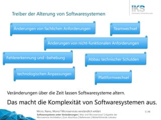 Micro, Nano, Mono? Microservices verständlich erklärt 5 | 48
Treiber der Alterung von Softwaresystemen
Veränderungen über die Zeit lassen Softwaresysteme altern.
Änderungen von fachlichen Anforderungen
Fehlererkennung und -behebung
Änderungen von nicht-funktionalen Anforderungen
Plattformwechsel
Teamwechsel
technologischen Anpassungen
Abbau technischer Schulden
Das macht die Komplexität von Softwaresystemen aus.
Softwaresysteme unter Veränderungen | Was sind Microservices? | Aspekte der
Microservice-Architektur | Zum Abschluss | Referenzen | Weiterführende Literatur
 