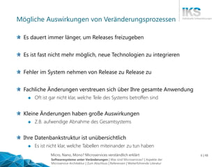 Micro, Nano, Mono? Microservices verständlich erklärt 6 | 48
Mögliche Auswirkungen von Veränderungsprozessen
Es dauert immer länger, um Releases freizugeben
Es ist fast nicht mehr möglich, neue Technologien zu integrieren
Fehler im System nehmen von Release zu Release zu
Fachliche Änderungen verstreuen sich über Ihre gesamte Anwendung
 Oft ist gar nicht klar, welche Teile des Systems betroffen sind
Kleine Änderungen haben große Auswirkungen
 Z.B. aufwendige Abnahme des Gesamtsystems
Ihre Datenbankstruktur ist unübersichtlich
 Es ist nicht klar, welche Tabellen miteinander zu tun haben
Softwaresysteme unter Veränderungen | Was sind Microservices? | Aspekte der
Microservice-Architektur | Zum Abschluss | Referenzen | Weiterführende Literatur
 