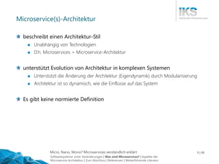 Micro, Nano, Mono? Microservices verständlich erklärt 9 | 48
Microservice(s)-Architektur
beschreibt einen Architektur-Stil
 Unabhängig von Technologien
 D.h. Microservices = Microservice-Architektur
unterstützt Evolution von Architektur in komplexen Systemen
 Unterstützt die Änderung der Architektur (Eigendynamik) durch Modularisierung
 Architektur ist so dynamisch, wie die Einflüsse auf das System
Es gibt keine normierte Definition
Softwaresysteme unter Veränderungen | Was sind Microservices? | Aspekte der
Microservice-Architektur | Zum Abschluss | Referenzen | Weiterführende Literatur
 