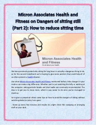 We have previously posted why sitting for long hours is actually a dangerous thing to do,
so for this second installment we're hoping to give some pointers that could help all of
us sitters prevent a health disaster.
Like what Micron Associates Health and Fitness mentioned before, little changes in your
routine can make a big difference. Whether you're just watching the telly or working at
the computer, taking periodic breaks and short walks are commonly recommended. The
idea is to get you to move more, which is way easier to do once you've managed to
stand up.
So to give us perpetual sitters some tips on how to avoid the dangers of sitting without
switching desks (or jobs), here goes:
- Stand up every few minutes and maybe do a light chore like sweeping or arranging
stuff on your desk.
 