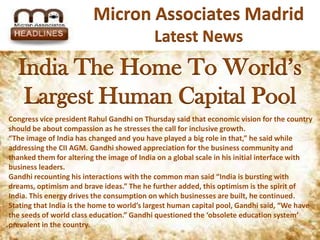 Micron Associates Madrid
                                            Latest News
  India Thehome to world’s largest
    India the Home To World’s
           human capital pool
   Largest Human Capital Pool
Congress vice president Rahul Gandhi on Thursday said that economic vision for the country
should be about compassion as he stresses the call for inclusive growth.
“The image of India has changed and you have played a big role in that,” he said while
addressing the CII AGM. Gandhi showed appreciation for the business community and
thanked them for altering the image of India on a global scale in his initial interface with
business leaders.
Gandhi recounting his interactions with the common man said “India is bursting with
dreams, optimism and brave ideas.” The he further added, this optimism is the spirit of
India. This energy drives the consumption on which businesses are built, he continued.
Stating that India is the home to world’s largest human capital pool, Gandhi said, “We have
the seeds of world class education.” Gandhi questioned the ‘obsolete education system’
prevalent in the country.
 