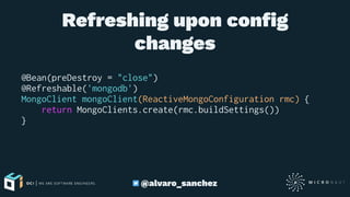 Refreshing upon conﬁg
changes
@Bean(preDestroy = "close")
@Refreshable('mongodb')
MongoClient mongoClient(ReactiveMongoConfiguration rmc) {
return MongoClients.create(rmc.buildSettings())
}
@alvaro_sanchez
 
