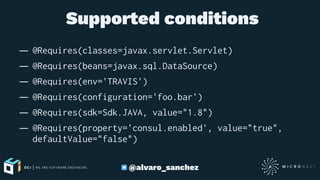  Supported conditions
— @Requires(classes=javax.servlet.Servlet)
— @Requires(beans=javax.sql.DataSource)
— @Requires(env='TRAVIS')
— @Requires(configuration='foo.bar')
— @Requires(sdk=Sdk.JAVA, value="1.8")
— @Requires(property='consul.enabled', value="true",
defaultValue="false")
@alvaro_sanchez
 