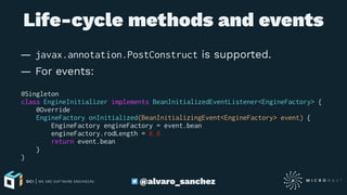 Life-cycle methods and events
— javax.annotation.PostConstruct is supported.
— For events:
@Singleton
class EngineInitializer implements BeanInitializedEventListener<EngineFactory> {
@Override
EngineFactory onInitialized(BeanInitializingEvent<EngineFactory> event) {
EngineFactory engineFactory = event.bean
engineFactory.rodLength = 6.6
return event.bean
}
}
@alvaro_sanchez
 