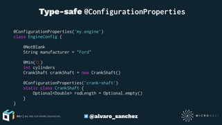  Type-safe @ConfigurationProperties
@ConfigurationProperties('my.engine')
class EngineConfig {
@NotBlank
String manufacturer = "Ford"
@Min(1L)
int cylinders
CrankShaft crankShaft = new CrankShaft()
@ConfigurationProperties('crank-shaft')
static class CrankShaft {
Optional<Double> rodLength = Optional.empty()
}
}
@alvaro_sanchez
 