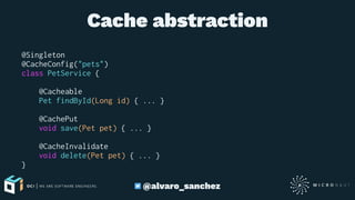 Cache abstraction
@Singleton
@CacheConfig("pets")
class PetService {
@Cacheable
Pet findById(Long id) { ... }
@CachePut
void save(Pet pet) { ... }
@CacheInvalidate
void delete(Pet pet) { ... }
}
@alvaro_sanchez
 