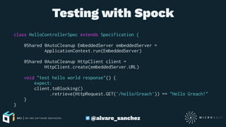 Testing with Spock
class HelloControllerSpec extends Specification {
@Shared @AutoCleanup EmbeddedServer embeddedServer =
ApplicationContext.run(EmbeddedServer)
@Shared @AutoCleanup HttpClient client =
HttpClient.create(embeddedServer.URL)
void "test hello world response"() {
expect:
client.toBlocking()
.retrieve(HttpRequest.GET('/hello/Greach')) == "Hello Greach!"
}
}
@alvaro_sanchez
 