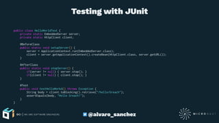 Testing with JUnit
public class HelloWorldTest {
private static EmbeddedServer server;
private static HttpClient client;
@BeforeClass
public static void setupServer() {
server = ApplicationContext.run(EmbeddedServer.class);
client = server.getApplicationContext().createBean(HttpClient.class, server.getURL());
}
@AfterClass
public static void stopServer() {
if(server != null) { server.stop(); }
if(client != null) { client.stop(); }
}
@Test
public void testHelloWorkd() throws Exception {
String body = client.toBlocking().retrieve("/hello/Greach");
assertEquals(body, "Hello Greach!");
}
}
@alvaro_sanchez
 