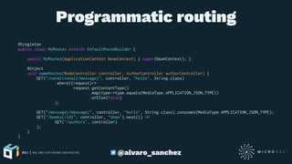 Programmatic routing
@Singleton
public class MyRoutes extends DefaultRouteBuilder {
public MyRoutes(ApplicationContext beanContext) { super(beanContext); }
@Inject
void someRoutes(BookController controller, AuthorController authorController) {
GET("/conditional{/message}", controller, "hello", String.class)
.where((request)->
request.getContentType()
.map(type->type.equals(MediaType.APPLICATION_JSON_TYPE))
.orElse(false)
);
GET("/message{/message}", controller, "hello", String.class).consumes(MediaType.APPLICATION_JSON_TYPE);
GET("/books{/id}", controller, "show").nest(() ->
GET("/authors", controller)
);
}
}
@alvaro_sanchez
 