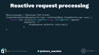 Reactive request processing
@Post(consumes = MediaType.TEXT_PLAIN)
Single<MutableHttpResponse<String>> echoFlow(@Body Flowable<String> text) {
return text.collect(StringBuffer::new, StringBuffer::append)
.map(buffer ->
HttpResponse.ok(buffer.toString())
);
}
@alvaro_sanchez
 