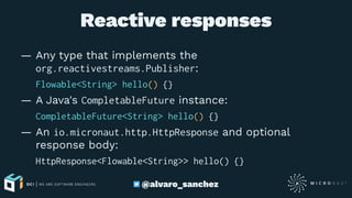 Reactive responses
— Any type that implements the
org.reactivestreams.Publisher:
Flowable<String> hello() {}
— A Java's CompletableFuture instance:
CompletableFuture<String> hello() {}
— An io.micronaut.http.HttpResponse and optional
response body:
HttpResponse<Flowable<String>> hello() {}
@alvaro_sanchez
 
