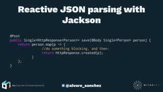 Reactive JSON parsing with
Jackson
@Post
public Single<HttpResponse<Person>> save(@Body Single<Person> person) {
return person.map(p -> {
//do something blocking, and then:
return HttpResponse.created(p);
}
);
}
@alvaro_sanchez
 