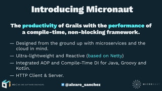 Introducing Micronaut
The productivity of Grails with the performance of
a compile-time, non-blocking framework.
— Designed from the ground up with microservices and the
cloud in mind.
— Ultra-lightweight and Reactive (based on Netty)
— Integrated AOP and Compile-Time DI for Java, Groovy and
Kotlin.
— HTTP Client & Server.
@alvaro_sanchez
 