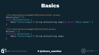  Basics
//src/main/groovy/example/HelloController.groovy
@Controller("/")
class HelloController {
@Get("/hello/{name}") String hello(String name) { return "Hello $name!" }
}
//src/test/groovy/example/HelloClient.groovy
@Client('/')
interface HelloClient {
@Get("/hello/{name}") String hello(String name)
}
@alvaro_sanchez
 