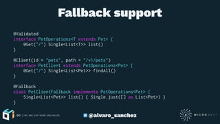 Fallback support
@Validated
interface PetOperations<T extends Pet> {
@Get("/") Single<List<T>> list()
}
@Client(id = "pets", path = "/v1/pets")
interface PetClient extends PetOperations<Pet> {
@Get("/") Single<List<Pet>> findAll()
}
@Fallback
class PetClientFallback implements PetOperations<Pet> {
Single<List<Pet>> list() { Single.just([] as List<Pet>) }
}
@alvaro_sanchez
 