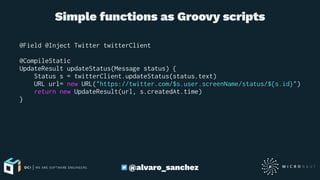 Simple functions as Groovy scripts
@Field @Inject Twitter twitterClient
@CompileStatic
UpdateResult updateStatus(Message status) {
Status s = twitterClient.updateStatus(status.text)
URL url= new URL("https://twitter.com/$s.user.screenName/status/${s.id}")
return new UpdateResult(url, s.createdAt.time)
}
@alvaro_sanchez
 