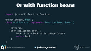 Or with function beans
import java.util.function.Function
@FunctionBean('book')
class BookFunction implements Function<Book, Book> {
@Override
Book apply(Book book) {
book.title = book.title.toUpperCase()
return book
}
}
@alvaro_sanchez
 