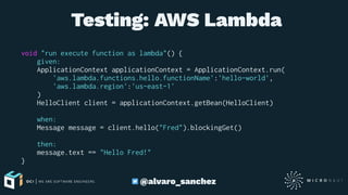  Testing: AWS Lambda
void "run execute function as lambda"() {
given:
ApplicationContext applicationContext = ApplicationContext.run(
'aws.lambda.functions.hello.functionName':'hello-world',
'aws.lambda.region':'us-east-1'
)
HelloClient client = applicationContext.getBean(HelloClient)
when:
Message message = client.hello("Fred").blockingGet()
then:
message.text == "Hello Fred!"
}
@alvaro_sanchez
 