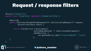 Request / response ﬁlters
@Filter("/hello/**")
public class TraceFilter implements HttpServerFilter {
@Override
public Publisher<MutableHttpResponse<?>> doFilter(HttpRequest<?> request,
ServerFilterChain chain) {
return traceService.trace(request)
.switchMap(aBoolean -> chain.proceed(request))
.doOnNext(res ->
res.getHeaders().add("X-Trace-Enabled", "true")
);
}
}
@alvaro_sanchez
 