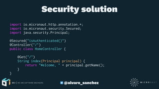 Security solution
import io.micronaut.http.annotation.*;
import io.micronaut.security.Secured;
import java.security.Principal;
@Secured("isAuthenticated()")
@Controller("/")
public class HomeController {
@Get("/")
String index(Principal principal) {
return "Welcome, " + principal.getName();
}
}
@alvaro_sanchez
 