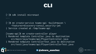 CLI
[~]$ sdk install micronaut
...
[~]$ mn create-service teams-api -build=maven 
-features=discovery-consul,security-jwt
| Service created at /tmp/teams-api
[teams-api]$ mn create-controller player
| Rendered template Controller.java to destination
src/main/java/teams/api/PlayerController.java
| Rendered template ControllerTest.java to destination
src/test/java/teams/api/PlayerControllerTest.java
@alvaro_sanchez
 