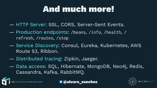 And much more!
— HTTP Server: SSL, CORS, Server-Sent Events.
— Production endpoints: /beans, /info, /health, /
refresh, /routes, /stop
— Service Discovery: Consul, Eureka, Kubernetes, AWS
Route 53, Ribbon.
— Distributed tracing: Zipkin, Jaeger.
— Data access: SQL, Hibernate, MongoDB, Neo4j, Redis,
Cassandra, Kafka, RabbitMQ.
@alvaro_sanchez
 