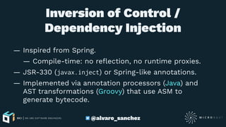 Inversion of Control /
Dependency Injection
— Inspired from Spring.
— Compile-time: no reﬂection, no runtime proxies.
— JSR-330 (javax.inject) or Spring-like annotations.
— Implemented via annotation processors (Java) and
AST transformations (Groovy) that use ASM to
generate bytecode.
@alvaro_sanchez
 