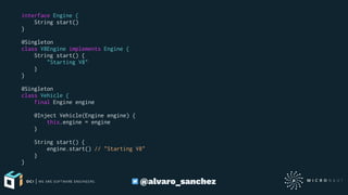 interface Engine {
String start()
}
@Singleton
class V8Engine implements Engine {
String start() {
"Starting V8"
}
}
@Singleton
class Vehicle {
final Engine engine
@Inject Vehicle(Engine engine) {
this.engine = engine
}
String start() {
engine.start() // "Starting V8"
}
}
@alvaro_sanchez
 