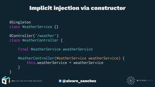 Implicit injection via constructor
@Singleton
class WeatherService {}
@Controller('/weather')
class WeatherController {
final WeatherService weatherService
WeatherController(WeatherService weatherService) {
this.weatherService = weatherService
}
}
@alvaro_sanchez
 