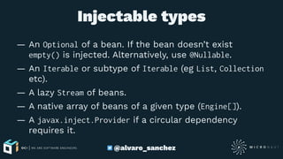 Injectable types
— An Optional of a bean. If the bean doesn’t exist
empty() is injected. Alternatively, use @Nullable.
— An Iterable or subtype of Iterable (eg List, Collection
etc).
— A lazy Stream of beans.
— A native array of beans of a given type (Engine[]).
— A javax.inject.Provider if a circular dependency
requires it.
@alvaro_sanchez
 
