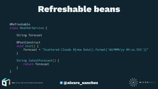 Refreshable beans
@Refreshable
class WeatherService {
String forecast
@PostConstruct
void init() {
forecast = "Scattered Clouds ${new Date().format('dd/MMM/yy HH:ss.SSS')}"
}
String latestForecast() {
return forecast
}
}
@alvaro_sanchez
 