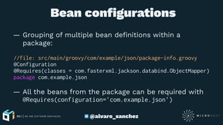  Bean conﬁgurations
— Grouping of multiple bean deﬁnitions within a
package:
//file: src/main/groovy/com/example/json/package-info.groovy
@Configuration
@Requires(classes = com.fasterxml.jackson.databind.ObjectMapper)
package com.example.json
— All the beans from the package can be required with
@Requires(configuration='com.example.json')
@alvaro_sanchez
 