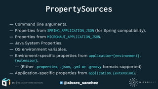 PropertySources
— Command line arguments.
— Properties from SPRING_APPLICATION_JSON (for Spring compatibility).
— Properties from MICRONAUT_APPLICATION_JSON.
— Java System Properties.
— OS environment variables.
— Enviroment-speciﬁc properties from application-{environment}.
{extension}.
— (Either .properties, .json, .yml or .groovy formats supported)
— Application-speciﬁc properties from application.{extension}.
@alvaro_sanchez
 