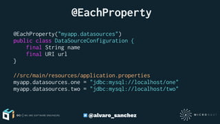  @EachProperty
@EachProperty("myapp.datasources")
public class DataSourceConfiguration {
final String name
final URI url
}
//src/main/resources/application.properties
myapp.datasources.one = "jdbc:mysql://localhost/one"
myapp.datasources.two = "jdbc:mysql://localhost/two"
@alvaro_sanchez
 
