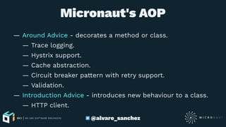 Micronaut's AOP
— Around Advice - decorates a method or class.
— Trace logging.
— Hystrix support.
— Cache abstraction.
— Circuit breaker pattern with retry support.
— Validation.
— Introduction Advice - introduces new behaviour to a class.
— HTTP client.
@alvaro_sanchez
 