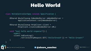 Hello World
class HelloControllerSpec extends Specification {
@Shared @AutoCleanup EmbeddedServer embeddedServer =
ApplicationContext.run(EmbeddedServer)
@Shared @AutoCleanup HttpClient client =
HttpClient.create(embeddedServer.URL)
void "test hello world response"() {
expect:
client.toBlocking()
.retrieve(HttpRequest.GET('/hello/Greach')) == "Hello Greach!"
}
}
@alvaro_sanchez
 