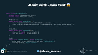 JUnit with Java test
public class HelloWorldTest {
private static EmbeddedServer server;
private static HttpClient client;
@BeforeClass
public static void setupServer() {
server = ApplicationContext.run(EmbeddedServer.class);
client = server.getApplicationContext().createBean(HttpClient.class, server.getURL());
}
@AfterClass
public static void stopServer() {
if(server != null) { server.stop(); }
if(client != null) { client.stop(); }
}
@Test
public void testHelloWorkd() throws Exception {
String body = client.toBlocking().retrieve("/hello/Greach");
assertEquals(body, "Hello Greach!");
}
}
@alvaro_sanchez
 
