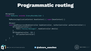 Programmatic routing
@Singleton
class MyRoutes extends GroovyRouteBuilder {
MyRoutes(ApplicationContext beanContext) { super(beanContext) }
@Inject
void bookResources(BookController bookController, AuthorController authorController) {
GET(bookController) {
POST("/hello{/message}", bookController.&hello)
}
GET(bookController, ID) {
GET(authorController)
}
}
}
@alvaro_sanchez
 