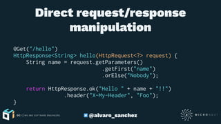 Direct request/response
manipulation
@Get("/hello")
HttpResponse<String> hello(HttpRequest<?> request) {
String name = request.getParameters()
.getFirst("name")
.orElse("Nobody");
return HttpResponse.ok("Hello " + name + "!!")
.header("X-My-Header", "Foo");
}
@alvaro_sanchez
 