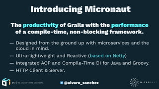  Introducing Micronaut
The productivity of Grails with the performance
of a compile-time, non-blocking framework.
— Designed from the ground up with microservices and the
cloud in mind.
— Ultra-lightweight and Reactive (based on Netty)
— Integrated AOP and Compile-Time DI for Java and Groovy.
— HTTP Client & Server.
@alvaro_sanchez
 