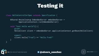  Testing it
class HelloControllerSpec extends Specification {
@Shared @AutoCleanup EmbeddedServer embeddedServer =
ApplicationContext.run(EmbeddedServer)
void "test hello world"() {
given:
HelloClient client = embeddedServer.applicationContext.getBean(HelloClient)
expect:
client.hello("Fred") == "Hello Fred!"
}
}
@alvaro_sanchez
 