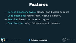  Features
— Service discovery aware: Consul and Eureka support.
— Load balancing: round robin, Netﬂix's Ribbon.
— Reactive: based on the return types.
— Fault tolerant: retry, fallback, circuit breaker.
@alvaro_sanchez
 