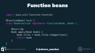 Function beans
import java.util.function.Function
@FunctionBean('book')
class BookFunction implements Function<Book, Book> {
@Override
Book apply(Book book) {
book.title = book.title.toUpperCase()
return book
}
}
@alvaro_sanchez
 
